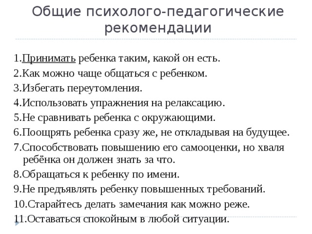 Общие психолого-педагогические рекомендации 1. Принимать ребенка таким, какой он есть. 2.Как можно чаще общаться с ребенком. 3.Избегать переутомления. 4.Использовать упражнения на релаксацию. 5.Не сравнивать ребенка с окружающими. 6.Поощрять ребенка сразу же, не откладывая на будущее. 7.Способствовать повышению его самооценки, но хваля ребёнка он должен знать за что. 8.Обращаться к ребенку по имени. 9.Не предъявлять ребенку повышенных требований. 10.Старайтесь делать замечания как можно реже. 11.Оставаться спокойным в любой ситуации. 