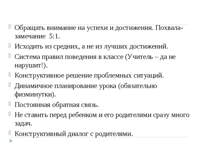Обращать внимание на успехи и достижения. Похвала-замечание 5:1. Исходить из средних, а не из лучших достижений. Система правил поведения в классе (Учитель – да не нарушит!). Конструктивное решение проблемных ситуаций. Динамичное планирование урока ( обязательно физминутки). Постоянная обратная связь. Не ставить перед ребенком и его родителями сразу много задач. Конструктивный диалог с родителями.   