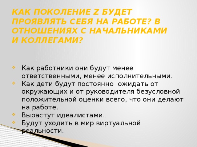 КАК ПОКОЛЕНИЕ Z БУДЕТ ПРОЯВЛЯТЬ СЕБЯ НА РАБОТЕ? В ОТНОШЕНИЯХ С НАЧАЛЬНИКАМИ  И КОЛЛЕГАМИ?   Как работники они будут менее ответственными, менее исполнительными. Как дети будут постоянно ожидать от окружающих и от руководителя безусловной положительной оценки всего, что они делают на работе. Вырастут идеалистами. Будут уходить в мир виртуальной реальности. 