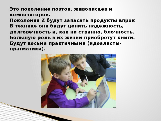 Это поколение поэтов, живописцев и композиторов.  Поколения Z будут запасать продукты впрок  В технике они будут ценить надёжность, долговечность и, как ни странно, блочность.  Большую роль в их жизни приобретут книги.  Будут весьма практичными (идеалисты-прагматики).   