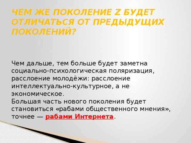 ЧЕМ ЖЕ ПОКОЛЕНИЕ Z БУДЕТ ОТЛИЧАТЬСЯ ОТ ПРЕДЫДУЩИХ ПОКОЛЕНИЙ?   Чем дальше, тем больше будет заметна социально-психологическая поляризация, расслоение молодёжи: расслоение интеллектуально-культурное, а не экономическое. Большая часть нового поколения будет становиться «рабами общественного мнения», точнее — рабами Интернета . 