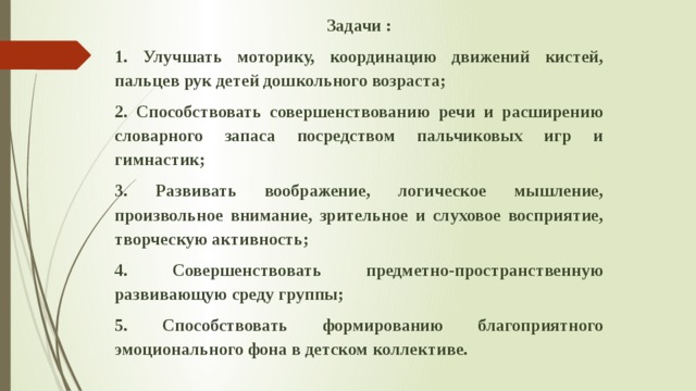 Задачи : 1. Улучшать моторику, координацию движений кистей, пальцев рук детей дошкольного возраста; 2. Способствовать совершенствованию речи и расширению словарного запаса посредством пальчиковых игр и гимнастик; 3. Развивать воображение, логическое мышление, произвольное внимание, зрительное и слуховое восприятие, творческую активность; 4. Совершенствовать предметно-пространственную развивающую среду группы; 5. Способствовать формированию благоприятного эмоционального фона в детском коллективе. 