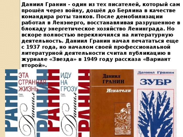 Даниил Гранин - один из тех писателей, который сам прошёл через войну, дошёл до Берлина в качестве командира роты танков. После демобилизации работал в Ленэнерго, восстанавливая разрушенное в блокаду энергетическое хозяйство Ленинграда. Но вскоре полностью переключился на литературную деятельность. Даниил Гранин начал печататься еще с 1937 года, но началом своей профессиональной литературной деятельности считал публикацию в журнале «Звезда» в 1949 году рассказа «Вариант второй».    