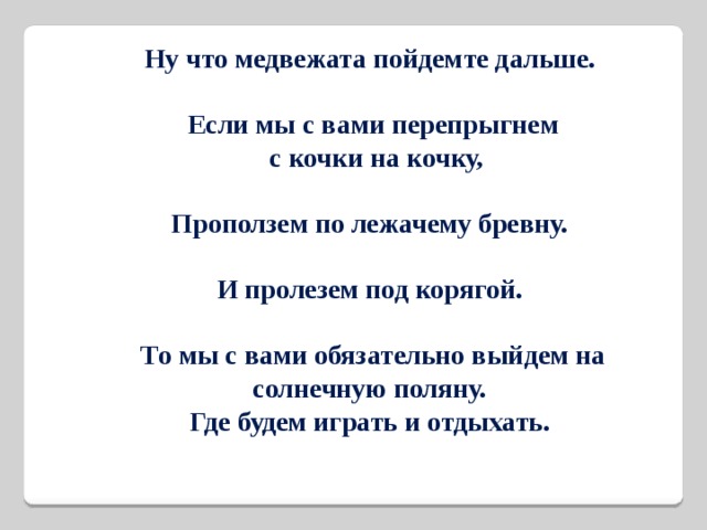 Ну что медвежата пойдемте дальше.  Если мы с вами перепрыгнем  с кочки на кочку,  Проползем по лежачему бревну.  И пролезем под корягой.  То мы с вами обязательно выйдем на солнечную поляну. Где будем играть и отдыхать. 