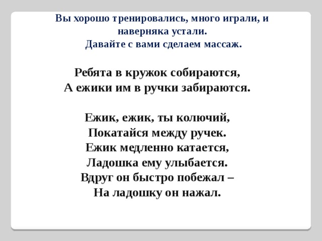 Вы хорошо тренировались, много играли, и наверняка устали.  Давайте с вами сделаем массаж. Ребята в кружок собираются,  А ежики им в ручки забираются.   Ежик, ежик, ты колючий,  Покатайся между ручек.  Ежик медленно катается,  Ладошка ему улыбается.  Вдруг он быстро побежал –  На ладошку он нажал. 