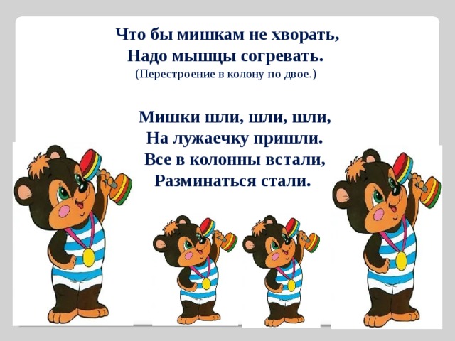 Что бы мишкам не хворать, Надо мышцы согревать. (Перестроение в колону по двое.) Мишки шли, шли, шли, На лужаечку пришли. Все в колонны встали, Разминаться стали. 
