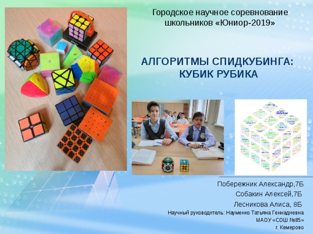 Городское научное соревнование школьников «Юниор-2019» АЛГОРИТМЫ СПИДКУБИНГА:  КУБИК РУБИКА Побережник Александр,7Б Собакин Алексей,7Б Лесникова Алиса, 8Б Научный руководитель: Науменко Татьяна Геннадиевна МАОУ «СОШ №85» г. Кемерово   