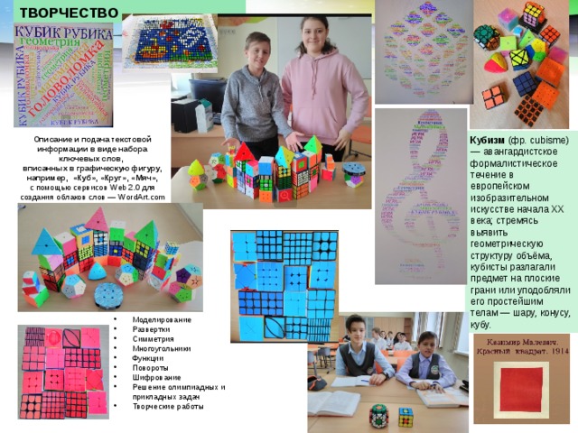 ТВОРЧЕСТВО Кубизм (фр. cubisme) — авангардистское формалистическое течение в европейском изобразительном искусстве начала XX века; стремясь выявить геометрическую структуру объёма, кубисты разлагали предмет на плоские грани или уподобляли его простейшим телам — шару, конусу, кубу. Описание и подача текстовой информации в виде набора ключевых слов, вписанных в графическую фигуру, например, «Куб», «Круг», «Мяч», с помощью сервисов Web 2.0 для создания облаков слов — WordArt.com Моделирование Развертки Симметрия Многоугольники Функции Повороты Шифрование Решение олимпиадных и прикладных задач Творческие работы 