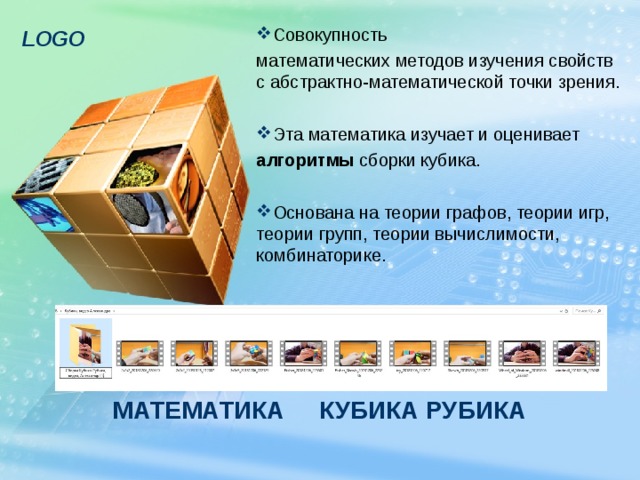 Совокупность математических методов изучения свойств с абстрактно-математической точки зрения. Эта математика изучает и оценивает алгоритмы сборки кубика. Основана на теории графов, теории игр, теории групп, теории вычислимости, комбинаторике. МАТЕМАТИКА КУБИКА РУБИКА 