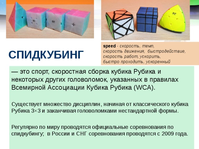 speed - скорость, темп, скорость движения, быстродействие, скорость работ, ускорить, быстро проходить, ускоренный СПИДКУБИНГ — это спорт, скоростная сборка кубика Рубика и некоторых других головоломок, указанных в правилах Всемирной Ассоциации Кубика Рубика (WCA). Существует множество дисциплин, начиная от классического кубика Рубика 3×3 и заканчивая головоломками нестандартной формы. Регулярно по миру проводятся официальные соревнования по спидкубингу; в России и СНГ соревнования проводятся с 2009 года. 