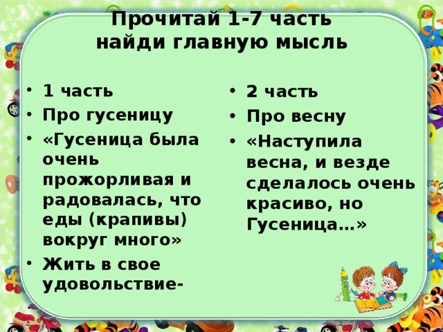 Прочитай 1-7 часть  найди главную мысль   1 часть Про гусеницу «Гусеница была очень прожорливая и радовалась, что еды (крапивы) вокруг много» Жить в свое удовольствие- 2 часть Про весну «Наступила весна, и везде сделалось очень красиво, но Гусеница…»  