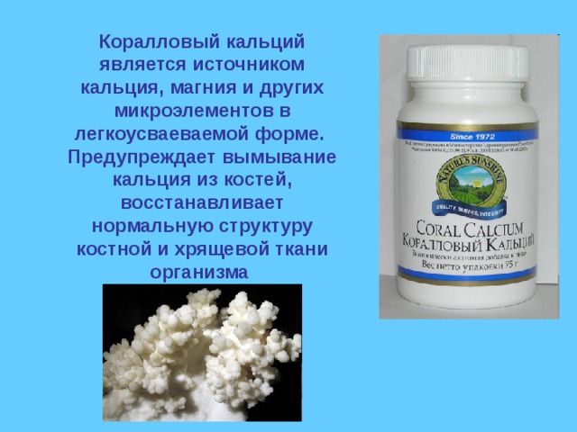 Коралловый кальций является источником кальция, магния и других микроэлементов в легкоусваеваемой форме.  Предупреждает вымывание кальция из костей, восстанавливает нормальную структуру костной и хрящевой ткани организма   