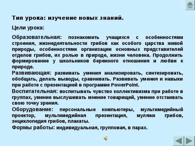 Тип урока: изучение новых знаний. Цели урока: Образовательная: познакомить учащихся с особенностями строения, жизнедеятельности грибов как особого царства живой природы, особенностями организации основных представителей отделов грибов, их ролью в природе, жизни человека. Продолжить формирование у школьников бережного отношения и любви к природе. Развивающая:  развивать умения анализировать, синтезировать, обобщать, делать выводы, сравнивать. Развивать умения и навыки при работе с презентацией в программе PowerPoint. Воспитательная: воспитывать чувство коллективизма при работе в группах, умение выслушивать мнение товарищей, умение отстаивать свою точку зрения. Оборудование: персональные компьютеры, мультимедийный проектор, мультимедийная презентация, муляжи грибов, энциклопедия грибов, плакаты. Формы работы: индивидуальная, групповая, в парах. 