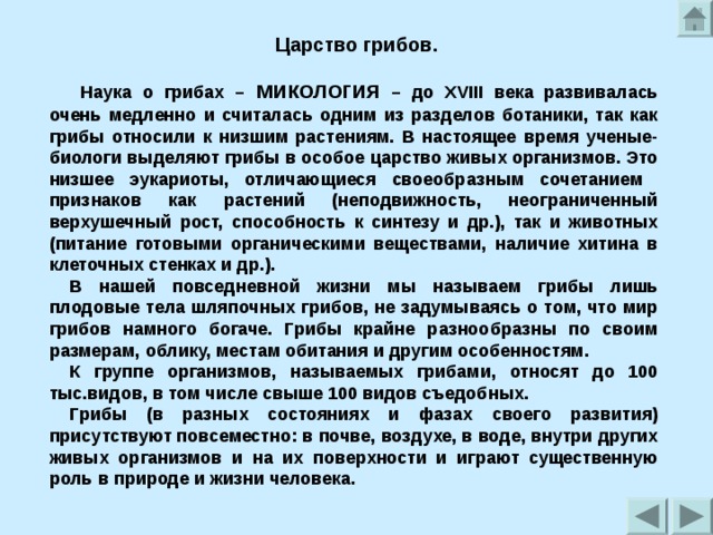 Царство грибов.  Наука о грибах – микология – до XVIII века развивалась очень медленно и считалась одним из разделов ботаники, так как грибы относили к низшим растениям. В настоящее время ученые-биологи выделяют грибы в особое царство живых организмов. Это низшее эукариоты, отличающиеся своеобразным сочетанием признаков как растений (неподвижность, неограниченный верхушечный рост, способность к синтезу и др.), так и животных (питание готовыми органическими веществами, наличие хитина в клеточных стенках и др.). В нашей повседневной жизни мы называем грибы лишь плодовые тела шляпочных грибов, не задумываясь о том, что мир грибов намного богаче. Грибы крайне разнообразны по своим размерам, облику, местам обитания и другим особенностям. К группе организмов, называемых грибами, относят до 100 тыс.видов, в том числе свыше 100 видов съедобных. Грибы (в разных состояниях и фазах своего развития) присутствуют повсеместно: в почве, воздухе, в воде, внутри других живых организмов и на их поверхности и играют существенную роль в природе и жизни человека.  