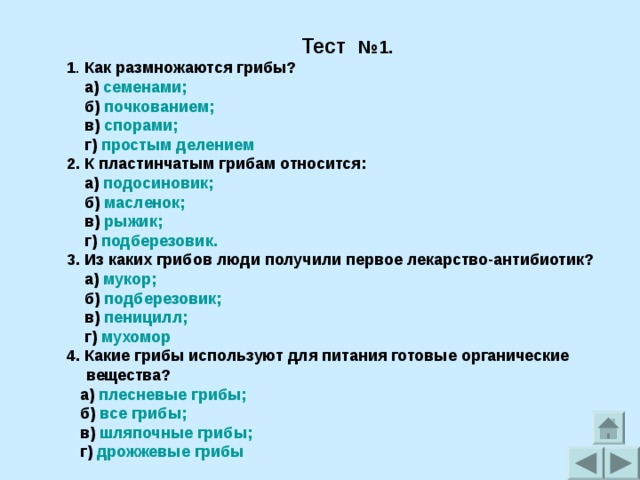 Тест №1.  1 . Как размножаются грибы?  а) семенами;  б) почкованием;  в) спорами;  г) простым делением 2. К пластинчатым грибам относится:  а) подосиновик;  б) масленок;  в) рыжик;  г) подберезовик. 3. Из каких грибов люди получили первое лекарство-антибиотик?  а) мукор;  б) подберезовик;  в) пеницилл;  г) мухомор 4. Какие грибы используют для питания готовые органические вещества?  а) плесневые грибы;  б) все грибы;  в) шляпочные грибы;  г) дрожжевые грибы 