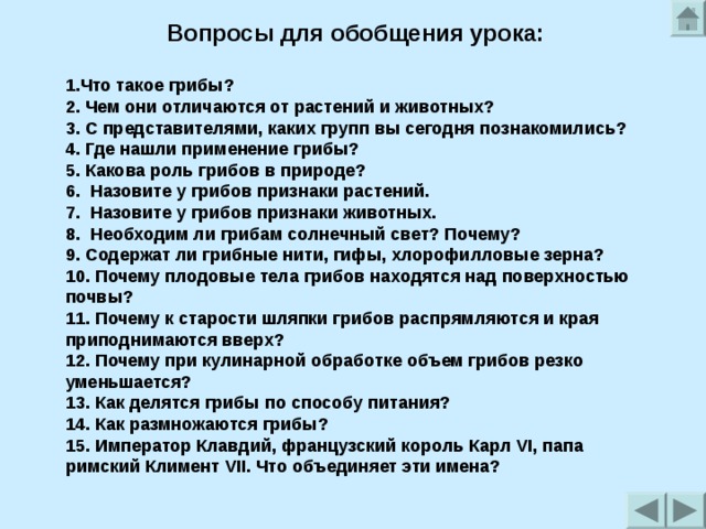 Вопросы для обобщения урока:  1.Что такое грибы?  2. Чем они отличаются от растений и животных?  3. С представителями, каких групп вы сегодня познакомились?  4. Где нашли применение грибы?  5. Какова роль грибов в природе? 6.  Назовите у грибов признаки растений. 7.  Назовите у грибов признаки животных. 8.  Необходим ли грибам солнечный свет? Почему? 9. Содержат ли грибные нити, гифы, хлорофилловые зерна? 10. Почему плодовые тела грибов находятся над поверхностью почвы? 11. Почему к старости шляпки грибов распрямляются и края приподнимаются вверх? 12. Почему при кулинарной обработке объем грибов резко уменьшается? 13. Как делятся грибы по способу питания? 14. Как размножаются грибы? 15. Император Клавдий, французский король Карл VI, папа римский Климент VII. Что объединяет эти имена?    