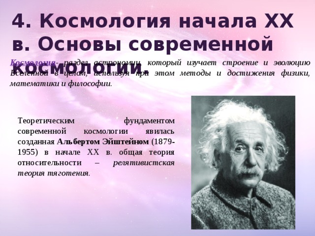 4. Космология начала XX в. Основы современной космологии.   Космология - раздел астрономии, который изучает строение и эволюцию Вселенной в целом, используя при этом методы и достижения физики, математики и философии. Теоретическим фундаментом современной космологии явилась созданная Альбертом Эйштейном (1879-1955) в начале XX в. общая теория относительности – релятивистская теория тяготения. 
