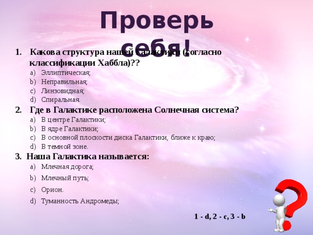 Проверь  себя! Какова структура нашей Галактики (согласно классификации Хаббла)?? Эллиптическая; Неправильная; Линзовидная; Спиральная. Эллиптическая; Неправильная; Линзовидная; Спиральная. Где в Галактике расположена Солнечная система? В центре Галактики; В ядре Галактики; В основной плоскости диска Галактики, ближе к краю; В темной зоне. В центре Галактики; В ядре Галактики; В основной плоскости диска Галактики, ближе к краю; В темной зоне. Наша Галактика называется: Млечная дорога; Млечный путь; Орион. Туманность Андромеды; Млечная дорога; Млечный путь; Орион. Туманность Андромеды; 1 - d, 2 - с, 3 - b 