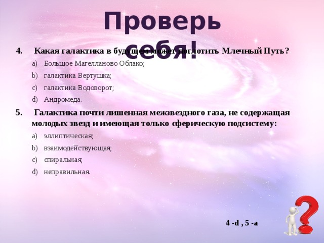 Проверь  себя!   Какая галактика в будущем может поглотить Млечный Путь? Большое Магелланово Облако; галактика Вертушка; галактика Водоворот; Андромеда. Большое Магелланово Облако; галактика Вертушка; галактика Водоворот; Андромеда.   Галактика почти лишенная межзвездного газа, не содержащая молодых звезд и имеющая только сферическую подсистему: эллиптическая; взаимодействующая; спиральная; неправильная. эллиптическая; взаимодействующая; спиральная; неправильная.  4 -d , 5 -a 