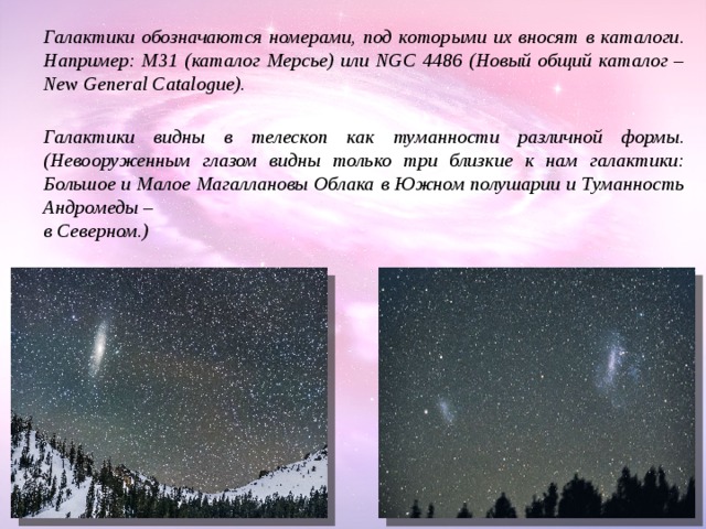 Галактики видны в телескоп как туманности различной формы. Галактики обозначаются номерами, под которыми их вносят в каталоги. Например: М31 (каталог Мерсье) или NGC 4486 (Новый общий каталог – New General Catalogue). Галактики видны в телескоп как туманности различной формы. (Невооруженным глазом видны только три близкие к нам галактики: Большое и Малое Магаллановы Облака в Южном полушарии и Туманность Андромеды – в Северном.) 