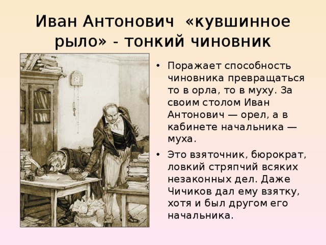  Иван Антонович «кувшинное рыло» - тонкий чиновник   Поражает способность чиновника превращаться то в орла, то в муху. За своим столом Иван Антонович — орел, а в кабинете начальника — муха. Это взяточник, бюрократ, ловкий стряпчий всяких незаконных дел. Даже Чичиков дал ему взятку, хотя и был другом его начальника.   
