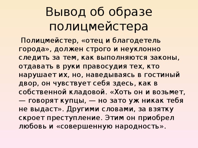 Вывод об образе полицмейстера  Полицмейстер, «отец и благодетель города», должен строго и неуклонно следить за тем, как выполняются законы, отдавать в руки правосудия тех, кто нарушает их, но, наведываясь в гостиный двор, он чувствует себя здесь, как в собственной кладовой. «Хоть он и возьмет, — говорят купцы, — но зато уж никак тебя не выдаст». Другими словами, за взятку скроет преступление. Этим он приобрел любовь и «совершенную народность». 