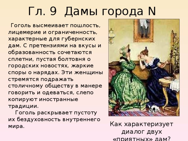 Гл. 9 Дамы города N     Гоголь высмеивает пошлость, лицемерие и ограниченность, характерные для губернских дам. С претензиями на вкусы и образованность сочетаются сплетни, пустая болтовня о городских новостях, жаркие споры о нарядах. Эти женщины стремятся подражать столичному обществу в манере говорить и одеваться, слепо копируют иностранные традиции.      Гоголь раскрывает пустоту их бездуховность внутреннего мира. Как характеризует диалог двух «приятных» дам? 