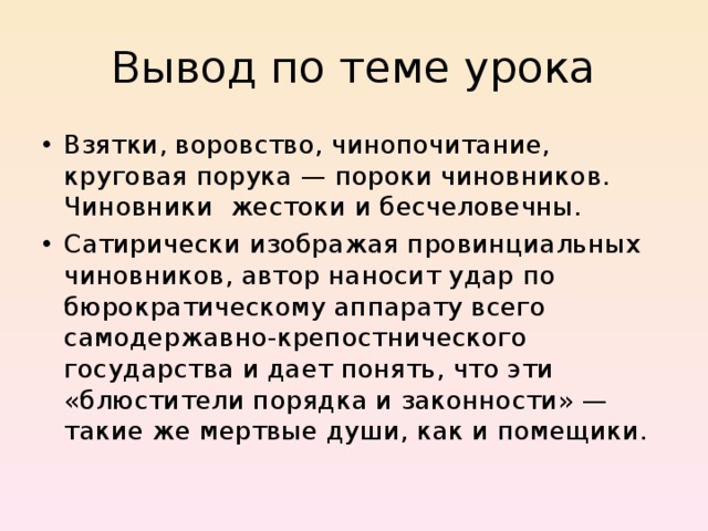 Вывод по теме урока Взятки, воровство, чинопочитание, круговая порука — пороки чиновников. Чиновники жестоки и бесчеловечны. Сатирически изображая провинциальных чиновников, автор наносит удар по бюрократическому аппарату всего самодержавно-крепостнического государства и дает понять, что эти «блюстители порядка и законности» — такие же мертвые души, как и помещики. 