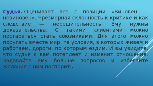 Судья.  Оценивает все с позиции «Виновен — невиновен». Чрезмерная склонность к критике и как следствие — нерешительность. Ему нужны доказательства. С такими клиентами можно постараться стать союзниками. Для этого можно поругать вместе мир, те условия, в которых живем и работаем, дороги, по которым ездим. И вы увидите, что судья к вам потеплеет и изменит отношение. Задавайте ему больше вопросов и избегайте желания с ним поспорить.