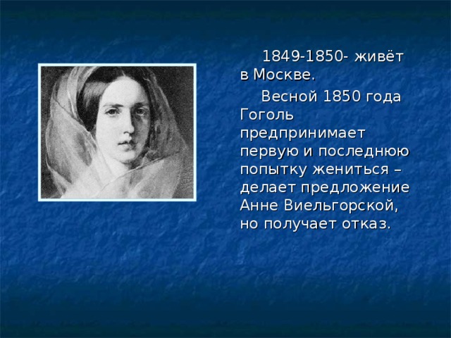  1849-1850- живёт в Москве.  Весной 1850 года Гоголь предпринимает первую и последнюю попытку жениться – делает предложение Анне Виельгорской, но получает отказ. 