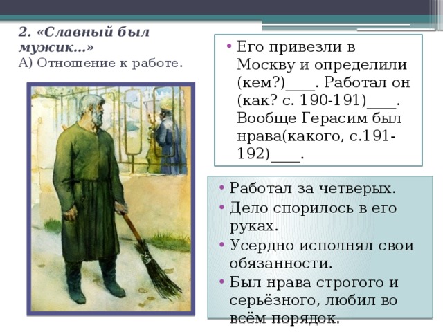 2. «Славный был мужик…»  А) Отношение к работе. Его привезли в Москву и определили (кем?)____. Работал он (как? с. 190-191)____. Вообще Герасим был нрава(какого, с.191-192)____. Работал за четверых. Дело спорилось в его руках. Усердно исполнял свои обязанности. Был нрава строгого и серьёзного, любил во всём порядок. 