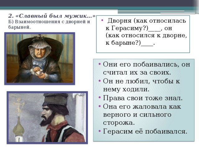 2. «Славный был мужик…»  Б) Взаимоотношения с дворней и барыней.  Дворня (как относилась к Герасиму?)____, он (как относился к дворне, к барыне?)____. Они его побаивались, он считал их за своих. Он не любил, чтобы к нему ходили. Права свои тоже знал. Она его жаловала как верного и сильного сторожа. Герасим её побаивался. 