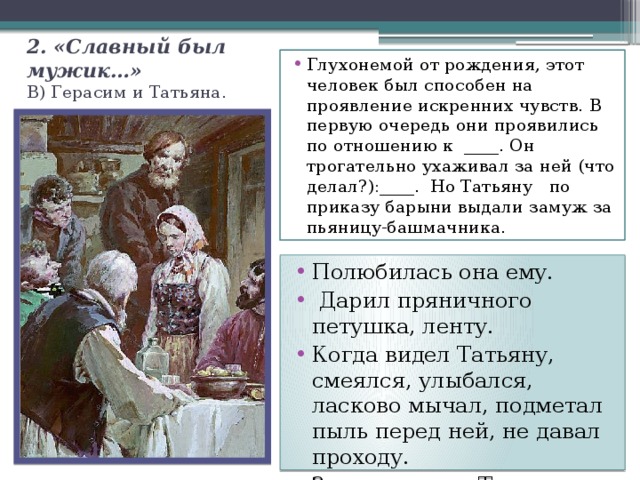 2. «Славный был мужик…»  В) Герасим и Татьяна. Глухонемой от рождения, этот человек был способен на проявление искренних чувств. В первую очередь они проявились по отношению к ____. Он трогательно ухаживал за ней (что делал?):____. Но Татьяну по приказу барыни выдали замуж за пьяницу-башмачника. Полюбилась она ему.  Дарил пряничного петушка, ленту. Когда видел Татьяну, смеялся, улыбался, ласково мычал, подметал пыль перед ней, не давал проходу. Заступался за Татьяну. 