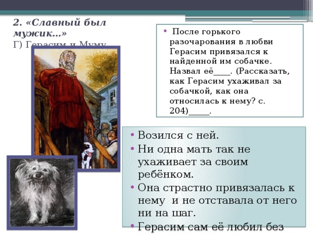 2. «Славный был мужик…»  Г) Герасим и Муму.  После горького разочарования в любви Герасим привязался к найденной им собачке. Назвал её____. (Рассказать, как Герасим ухаживал за собачкой, как она относилась к нему? с. 204)_____. Возился с ней. Ни одна мать так не ухаживает за своим ребёнком. Она страстно привязалась к нему и не отставала от него ни на шаг. Герасим сам её любил без памяти. 