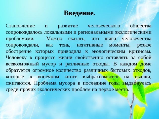 Введение. Становление и развитие человеческого общества сопровождалось локальными и региональными экологическими проблемами. Можно сказать, что шаги человечества сопровождали, как тень, негативные моменты, резкое обострение которых приводила к экологическим кризисам. Человеку в процессе жизни свойственно оставлять за собой всевозможный мусор и различные отходы. В каждом доме образуется огромное количество различных бытовых отходов, которые в конечном итоге выбрасываются на свалки, сжигаются. Проблема мусора в последние годы выдвинулась среди прочих экологических проблем на первое место. 
