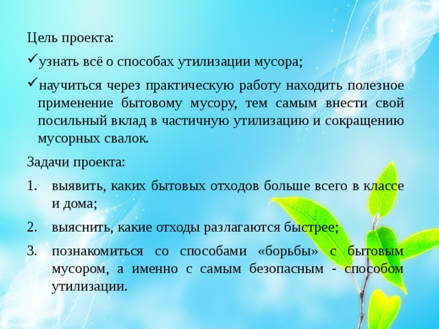 Цель проекта: узнать всё о способах утилизации мусора; научиться через практическую работу находить полезное применение бытовому мусору, тем самым внести свой посильный вклад в частичную утилизацию и сокращению мусорных свалок. Задачи проекта: выявить, каких бытовых отходов больше всего в классе и дома; выяснить, какие отходы разлагаются быстрее; познакомиться со способами «борьбы» с бытовым мусором, а именно с самым безопасным - способом утилизации. 