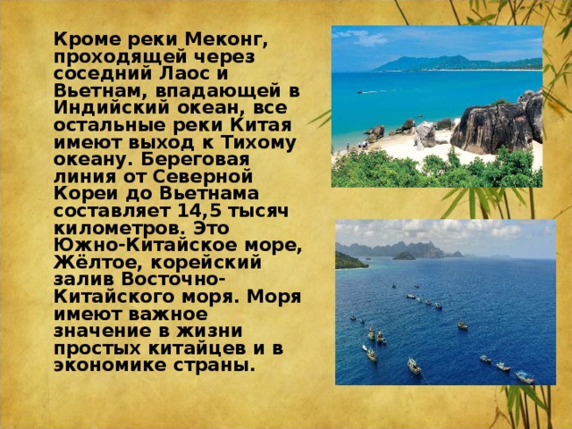  Кроме реки Меконг, проходящей через соседний Лаос и Вьетнам, впадающей в Индийский океан, все остальные реки Китая имеют выход к Тихому океану. Береговая линия от Северной Кореи до Вьетнама составляет 14,5 тысяч километров. Это Южно-Китайское море, Жёлтое, корейский залив Восточно-Китайского моря. Моря имеют важное значение в жизни простых китайцев и в экономике страны.  