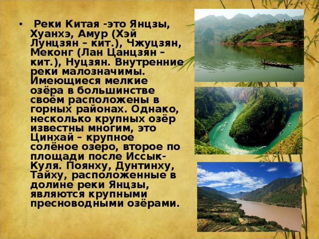   Реки Китая -это Янцзы, Хуанхэ, Амур (Хэй Лунцзян – кит.), Чжуцзян, Меконг (Лан Цанцзян –кит.), Нуцзян. Внутренние реки малозначимы. Имеющиеся мелкие озёра в большинстве своём расположены в горных районах. Однако, несколько крупных озёр известны многим, это Цинхай – крупное солёное озеро, второе по площади после Иссык-Куля. Поянху, Дунтинху, Тайху, расположенные в долине реки Янцзы, являются крупными пресноводными озёрами.  