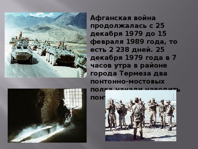 Афганская война продолжалась с 25 декабря 1979 до 15 февраля 1989 года, то есть 2 238 дней. 25 декабря 1979 года в 7 часов утра в районе города Термеза два понтонно-мостовых полка начали наводить понтонный мост. 