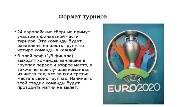   Формат турнира   24 европейские сборные примут участие в финальной части турнира. Эти команды будут разделены на шесть групп по четыре команды в каждой. В плей-офф (1/8 финала) выходят команды, занявшие в группах первое и второе место, а также четыре лучшие команды, из числа тех, что заняли третьи места в своих группах. Начиная с этой стадии команды будут проводить матчи на вылет. 