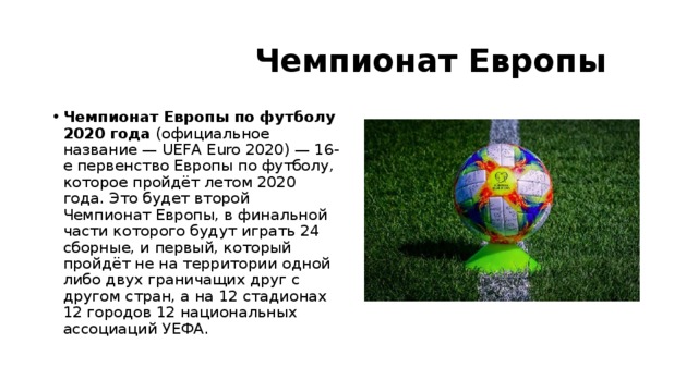  Чемпионат Европы Чемпионат Европы по футболу 2020 года  (официальное название — UEFA Euro 2020) — 16-е первенство Европы по футболу, которое пройдёт летом 2020 года. Это будет второй Чемпионат Европы, в финальной части которого будут играть 24 сборные, и первый, который пройдёт не на территории одной либо двух граничащих друг с другом стран, а на 12 стадионах 12 городов 12 национальных ассоциаций УЕФА. 