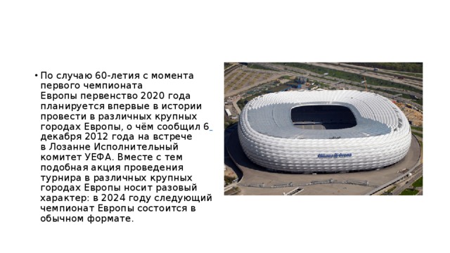 По случаю 60-летия с момента первого чемпионата Европы первенство 2020 года планируется впервые в истории провести в различных крупных городах Европы, о чём сообщил 6  декабря 2012 года на встрече в Лозанне Исполнительный комитет УЕФА. Вместе с тем подобная акция проведения турнира в различных крупных городах Европы носит разовый характер: в 2024 году следующий чемпионат Европы состоится в обычном формате. 
