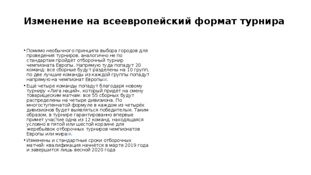 Изменение на всеевропейский формат турнира   Помимо необычного принципа выбора городов для проведения турниров, аналогично не по стандартам пройдёт отборочный турнир чемпионата Европы. Напрямую туда попадут 20 команд: все сборные будут разделены на 10 групп, по две лучшие команды из каждой группы попадут напрямую на чемпионат Европы [3] . Ещё четыре команды попадут благодаря новому турниру «Лига наций», который придёт на смену товарищеским матчам: все 55 сборных будут распределены на четыре дивизиона. По многоступенчатой формуле в каждом из четырёх дивизионов будет выявляться победитель [3] . Таким образом, в турнире гарантированно впервые примет участие одна из 12 команд, находящаяся условно в пятой или шестой корзине для жеребьёвок отборочных турниров чемпионатов Европы или мира [3] . Изменены и стандартные сроки отборочных матчей: квалификация начнётся в марте 2019 года и завершится лишь весной 2020 года 