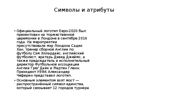  Символы и атрибуты    Официальный логотип Евро-2020 был презентован на торжественной церемонии в Лондоне в сентябре 2016 года. На мероприятии присутствовали мэр Лондона Садик Хан, тренер сборной Англии по футболу Сэм Эллардайс, английский футболист, вратарь Дэвид Джеймс, а также председатель и исполнительный директор Футбольной ассоциации Англии Грег Дайк и Мартин Гленн. Президент УЕФА Александер Чеферин представил логотип. Основным элементом взят мост — распространённый символ единства, который связывает 12 городов турнира 