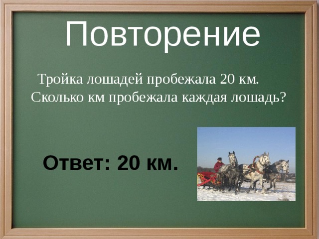Повторение  Тройка лошадей пробежала 20 км. Сколько км пробежала каждая лошадь? Ответ: 20 км.  
