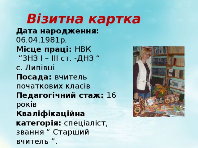Візитна картка Дата народження: 06.04.1981р. Місце праці: НВК “ ЗНЗ І – ІІІ ст. -ДНЗ “ с. Липівці Посада: вчитель початкових класів Педагогічний стаж: 16 років Кваліфікаційна категорія: спеціаліст, звання “ Старший вчитель ”. 