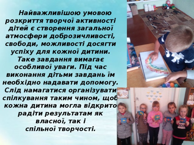  Найважливішою умовою розкриття творчої активності дітей є створення загальної атмосфери доброзичливості, свободи, можливості досягти успіху для кожної дитини. Таке завдання вимагає особливої уваги. Під час виконання дітьми завдань їм необхідно надавати допомогу. Слід намагатися організувати спілкування таким чином, щоб кожна дитина могла відкрито радіти результатам як власної, так і спільної творчості. 