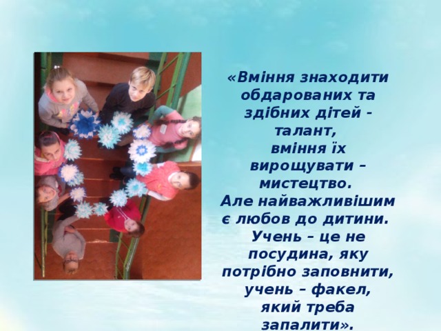«Вміння знаходити обдарованих та здібних дітей - талант, вміння їх вирощувати – мистецтво. Але найважливішим є любов до дитини.  Учень – це не посудина, яку потрібно заповнити,  учень – факел, який треба запалити». 