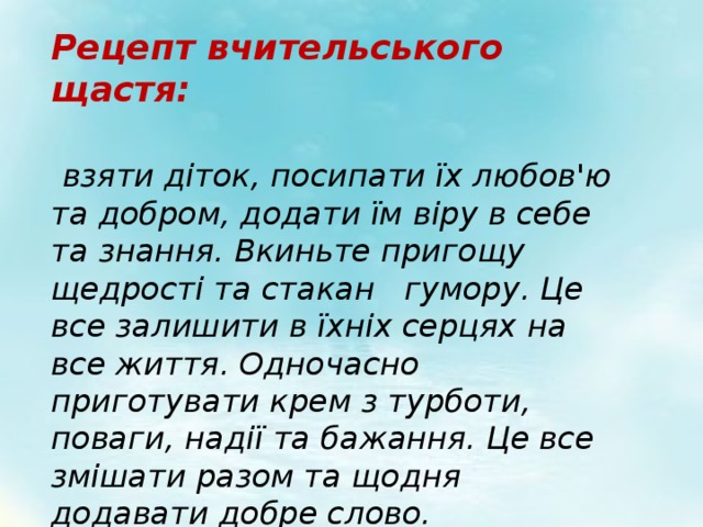 Рецепт вчительського щастя:    взяти діток, посипати їх любов'ю та добром, додати їм віру в себе та знання. Вкиньте пригощу щедрості та стакан гумору. Це все залишити в їхніх серцях на все життя. Одночасно приготувати крем з турботи, поваги, надії та бажання. Це все змішати разом та щодня додавати добре слово. 