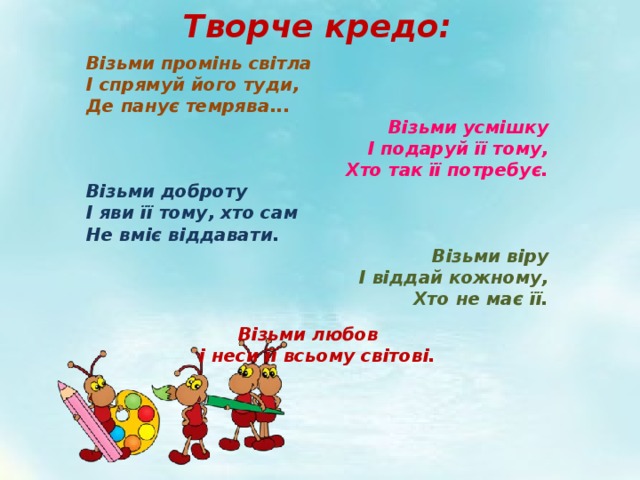 Творче кредо: Візьми промінь світла  І спрямуй його туди,  Де панує темрява... Візьми усмішку І подаруй її тому, Хто так її потребує. Візьми доброту І яви її тому, хто сам Не вміє віддавати. Візьми віру  І віддай кожному,  Хто не має її.   Візьми любов     і неси її всьому світові. 